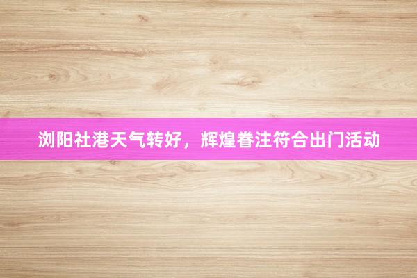 浏阳社港天气转好，辉煌眷注符合出门活动