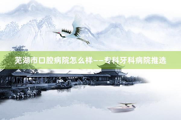 芜湖市口腔病院怎么样——专科牙科病院推选