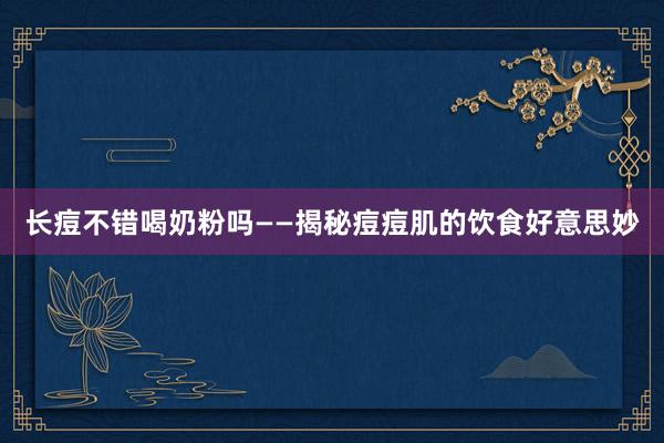 长痘不错喝奶粉吗——揭秘痘痘肌的饮食好意思妙