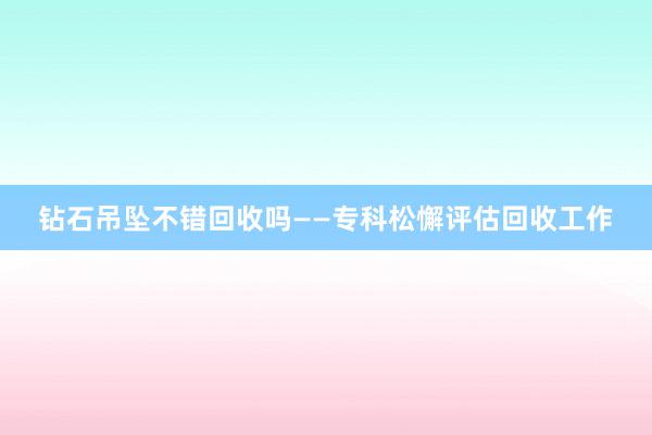 钻石吊坠不错回收吗——专科松懈评估回收工作